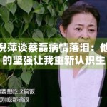 倪萍谈蔡磊病情落泪：他的坚强让我重新认识生命