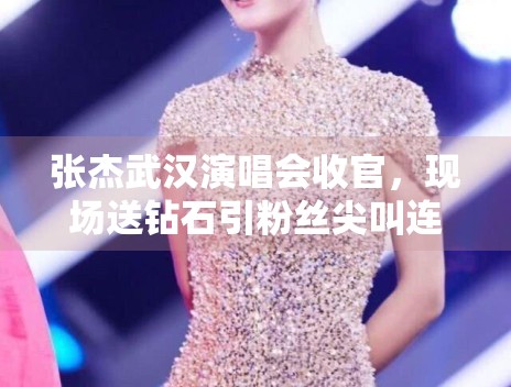 张杰武汉演唱会收官，现场送钻石引粉丝尖叫连连