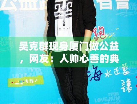 吴克群现身厦门做公益，网友：人帅心善的典范！