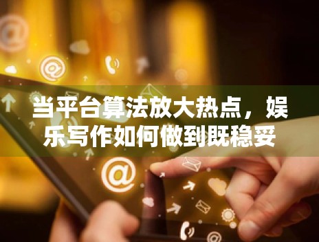 当平台算法放大热点，娱乐写作如何做到既稳妥又不失可读性
