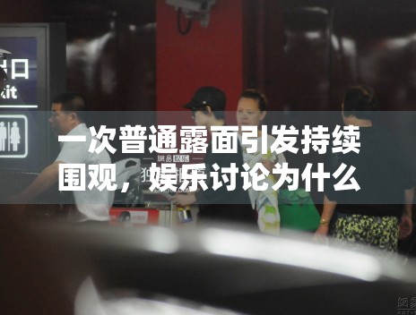 一次普通露面引发持续围观,娱乐讨论为什么总从细节开始 一次普通露面引发持续围观,娱乐讨论为什么总从细节开始