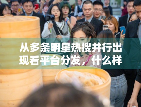 从多条明星热搜并行出现看平台分发,什么样的话题更容易被停留 从多条明星热搜并行出现看平台分发,什么样的话题更容易被停留
