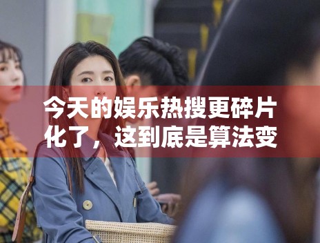 今天的娱乐热搜更碎片化了，这到底是算法变化还是内容变化