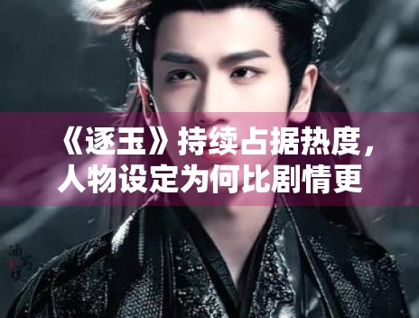 《逐玉》持续占据热度，人物设定为何比剧情更容易被记住