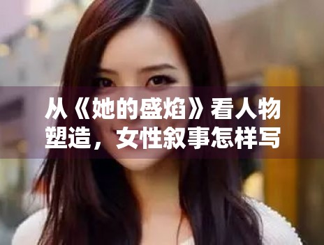 从《她的盛焰》看人物塑造,女性叙事怎样写得更有推动力 从《她的盛焰》看人物塑造,女性叙事怎样写得更有推动力